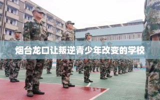 烟台龙口让叛逆青少年改变的学校