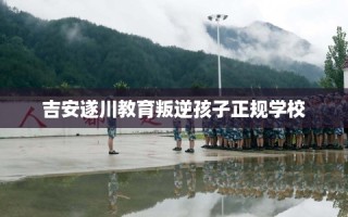 吉安遂川教育叛逆孩子正规学校