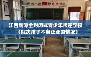 江西鹰潭全封闭式青少年叛逆学校（解决孩子不务正业的情况）
