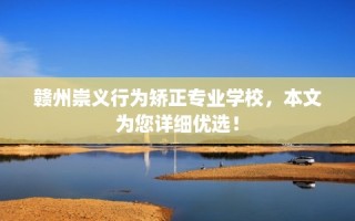 赣州崇义行为矫正专业学校，本文为您详细优选！