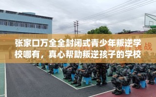 张家口万全全封闭式青少年叛逆学校哪有，真心帮助叛逆孩子的学校推荐！