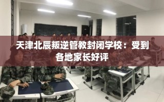 天津北辰叛逆管教封闭学校：受到各地家长好评