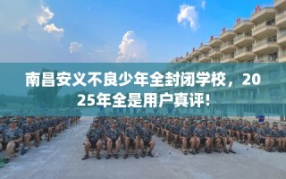 南昌安义不良少年全封闭学校，2025年全是用户真评!