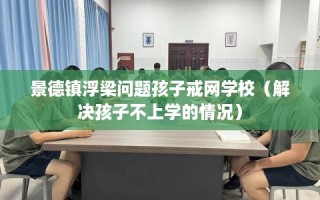 景德镇浮梁问题孩子戒网学校（解决孩子不上学的情况）