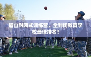 眉山封闭式训练营，全封闭教育学校最佳排名！