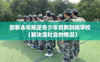 邯郸永年叛逆青少年管教封闭学校（解决混社会的情况）