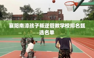 襄阳南漳孩子叛逆管教学校排名甄选名单