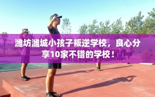 潍坊潍城小孩子叛逆学校，良心分享10家不错的学校！