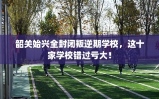 韶关始兴全封闭叛逆期学校，这十家学校错过亏大！