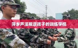 萍乡芦溪叛逆孩子的训练学校