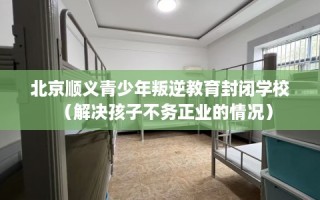 北京顺义青少年叛逆教育封闭学校（解决孩子不务正业的情况）