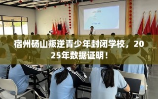 宿州砀山叛逆青少年封闭学校，2025年数据证明！