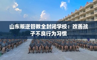 山东叛逆管教全封闭学校：改善孩子不良行为习惯