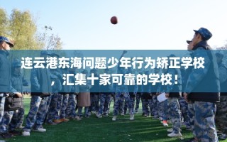 连云港东海问题少年行为矫正学校，汇集十家可靠的学校！
