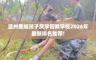 温州鹿城孩子厌学管教学校2026年最新排名推荐!