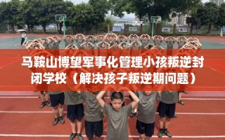 马鞍山博望军事化管理小孩叛逆封闭学校（解决孩子叛逆期问题）