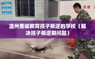 温州鹿城教育孩子叛逆的学校（解决孩子叛逆期问题）