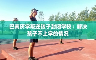 巴南厌学叛逆孩子封闭学校：解决孩子不上学的情况