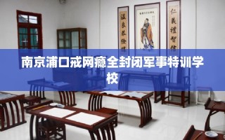 南京浦口戒网瘾全封闭军事特训学校