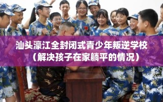 汕头濠江全封闭式青少年叛逆学校（解决孩子在家躺平的情况）