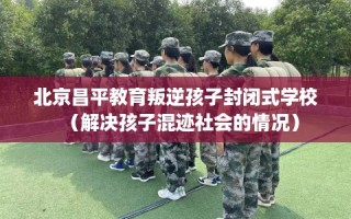 北京昌平教育叛逆孩子封闭式学校（解决孩子混迹社会的情况）
