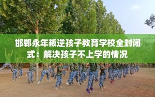 邯郸永年叛逆孩子教育学校全封闭式：解决孩子不上学的情况