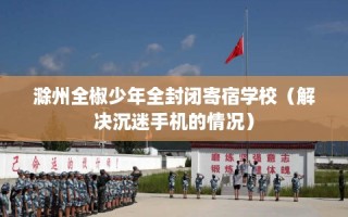 滁州全椒少年全封闭寄宿学校（解决沉迷手机的情况）
