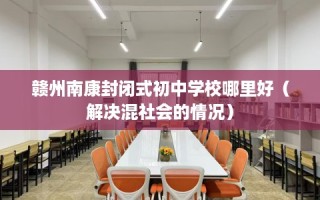 赣州南康封闭式初中学校哪里好（解决混社会的情况）