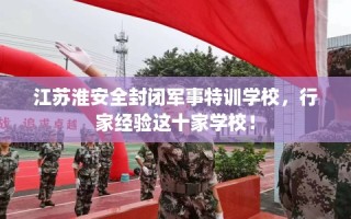 江苏淮安全封闭军事特训学校，行家经验这十家学校！