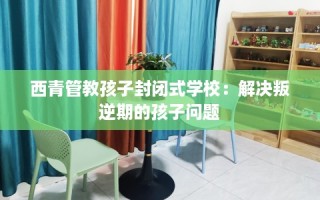 西青管教孩子封闭式学校：解决叛逆期的孩子问题
