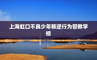 上海虹口不良少年叛逆行为管教学校