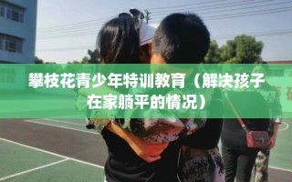 攀枝花青少年特训教育（解决孩子在家躺平的情况）