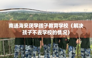 南通海安厌学孩子教育学校（解决孩子不去学校的情况）
