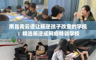 南昌青云谱让叛逆孩子改变的学校：精选叛逆戒网瘾特训学校