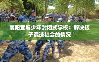 襄阳宜城少年封闭式学校：解决孩子混迹社会的情况