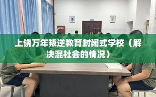 上饶万年叛逆教育封闭式学校（解决混社会的情况）
