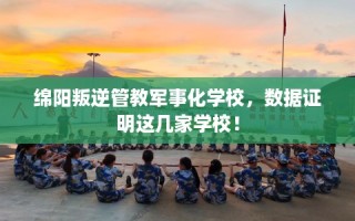 绵阳叛逆管教军事化学校，数据证明这几家学校！