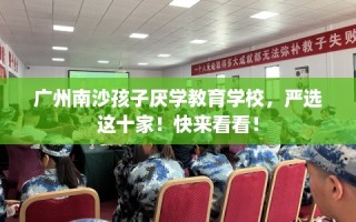 广州南沙孩子厌学教育学校，严选这十家！快来看看！