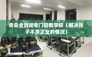青岛全封闭专门管教学校（解决孩子不务正业的情况）