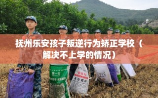 抚州乐安孩子叛逆行为矫正学校（解决不上学的情况）