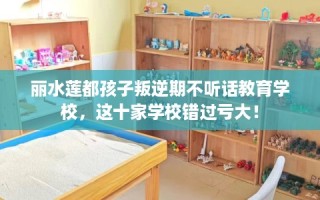 丽水莲都孩子叛逆期不听话教育学校，这十家学校错过亏大！