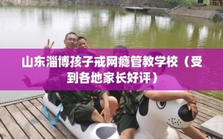 山东淄博孩子戒网瘾管教学校（受到各地家长好评）