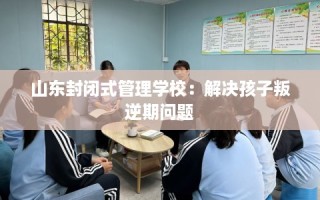 山东封闭式管理学校：解决孩子叛逆期问题