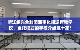 浙江绍兴全封闭军事化叛逆管教学校，全托模式的学校介绍这十家！