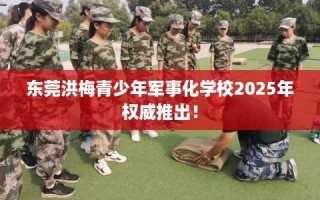 东莞洪梅青少年军事化学校2025年权威推出！