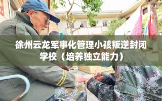 徐州云龙军事化管理小孩叛逆封闭学校（培养独立能力）