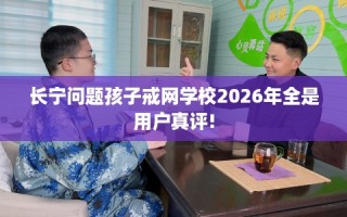 长宁问题孩子戒网学校2026年全是用户真评!