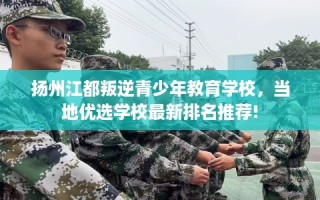 扬州江都叛逆青少年教育学校，当地优选学校最新排名推荐!