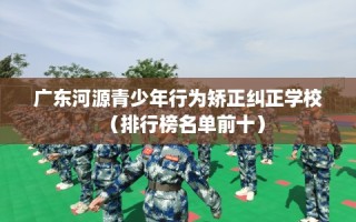 广东河源青少年行为矫正纠正学校（排行榜名单前十）