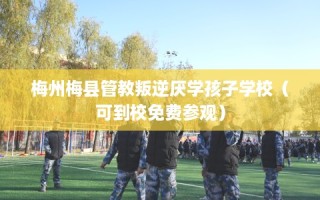 梅州梅县管教叛逆厌学孩子学校（可到校免费参观）